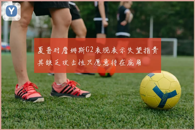 夏普对詹姆斯G2表现表示失望指责其缺乏攻击性只愿意待在底角
