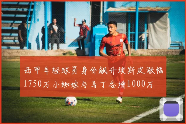 西甲年轻球员身价飙升埃斯皮涨幅1750万小蜘蛛与马丁各增1000万