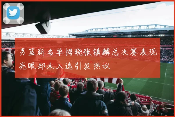 男篮新名单揭晓张镇麟总决赛表现亮眼却未入选引发热议