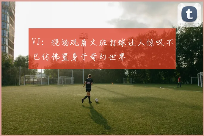 VJ：现场观看文班打球让人惊叹不已仿佛置身于奇幻世界