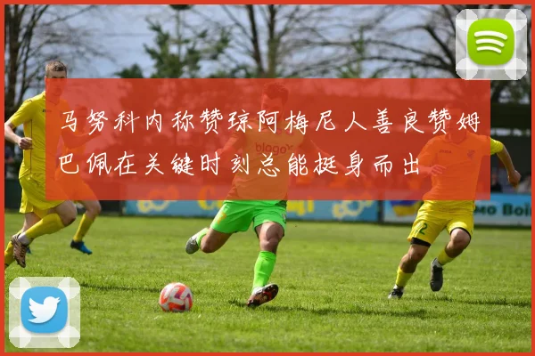 马努科内称赞琼阿梅尼人善良赞姆巴佩在关键时刻总能挺身而出