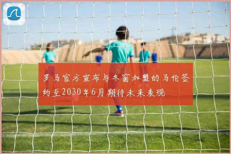 罗马官方宣布与冬窗加盟的马伦签约至2030年6月期待未来表现