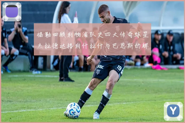 福勒回顾利物浦队史四大传奇球星杰拉德达格利什拉什与巴恩斯的辉煌成就