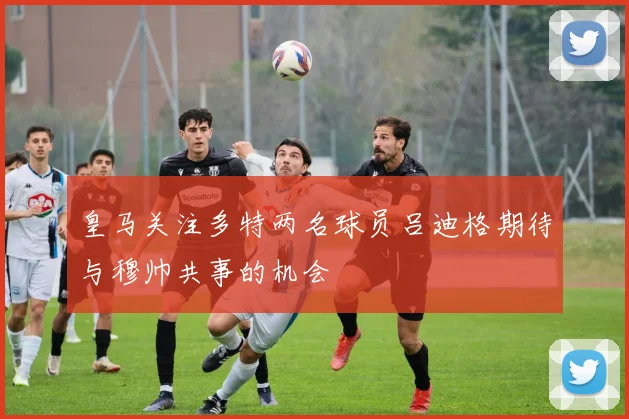 皇马关注多特两名球员吕迪格期待与穆帅共事的机会