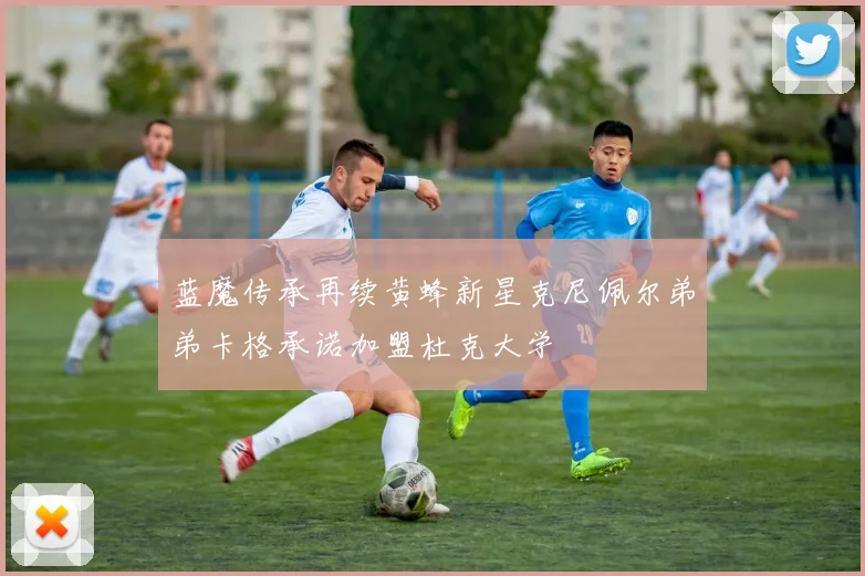 蓝魔传承再续黄蜂新星克尼佩尔弟弟卡格承诺加盟杜克大学