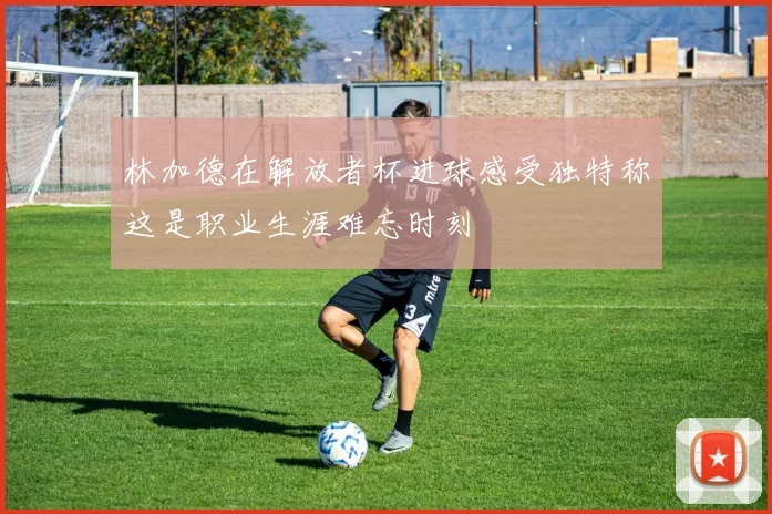 林加德在解放者杯进球感受独特称这是职业生涯难忘时刻
