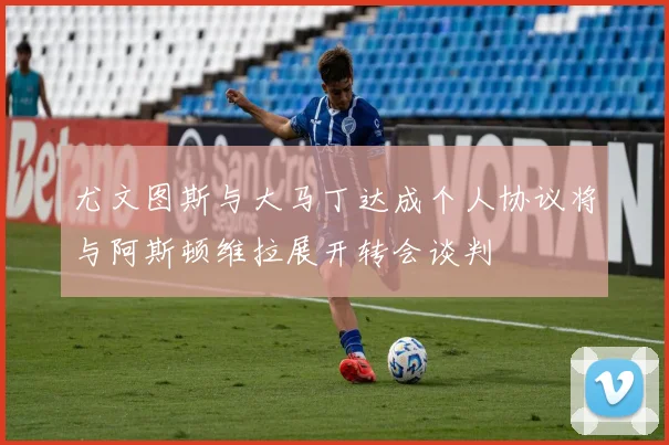 尤文图斯与大马丁达成个人协议将与阿斯顿维拉展开转会谈判