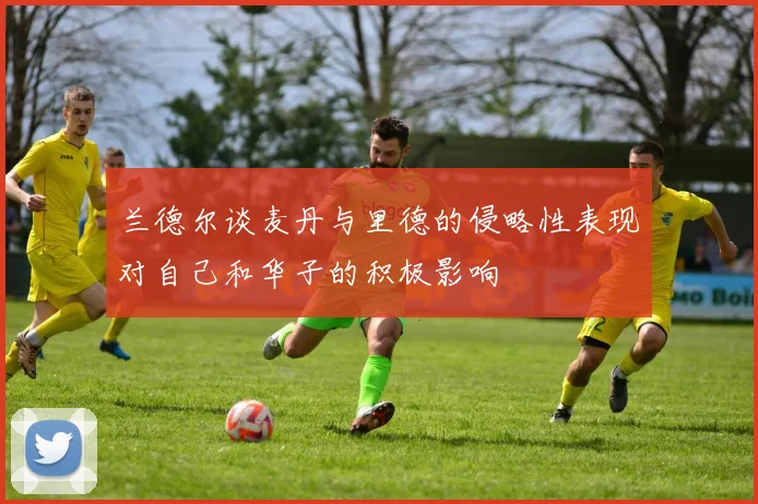 兰德尔谈麦丹与里德的侵略性表现对自己和华子的积极影响