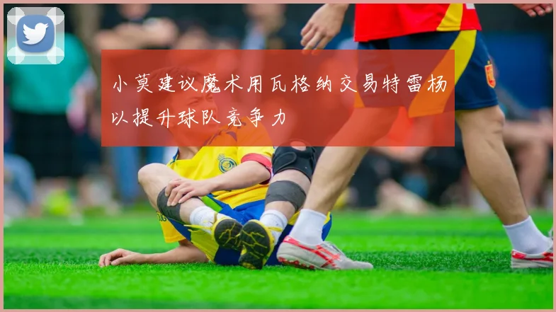 小莫建议魔术用瓦格纳交易特雷杨以提升球队竞争力