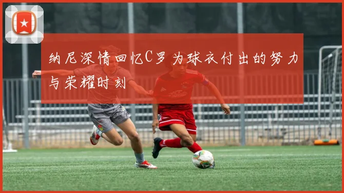 纳尼深情回忆C罗为球衣付出的努力与荣耀时刻