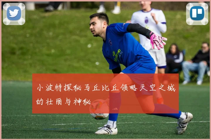 小波特探秘马丘比丘领略天空之城的壮丽与神秘