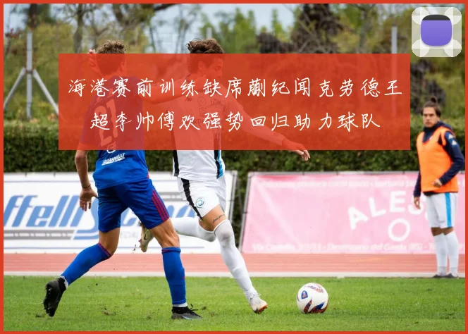 海港赛前训练缺席蒯纪闻克劳德王燊超李帅傅欢强势回归助力球队