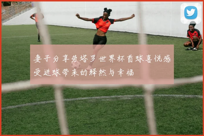 妻子分享劳塔罗世界杯首球喜悦感受进球带来的释然与幸福