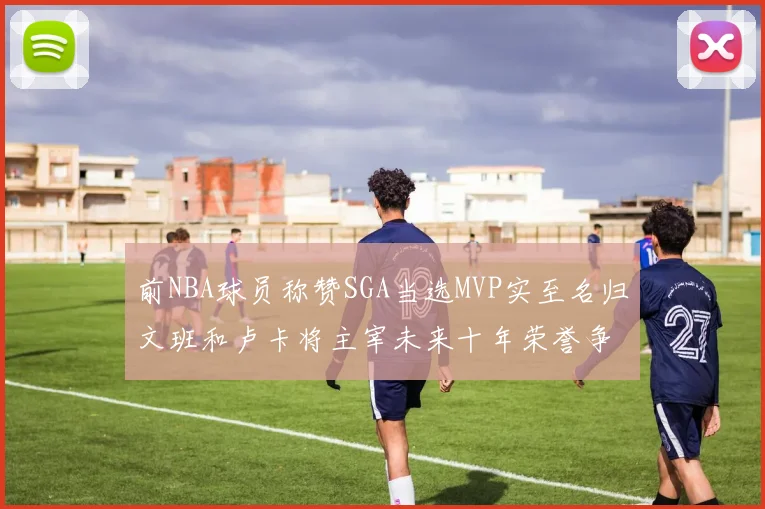 前NBA球员称赞SGA当选MVP实至名归文班和卢卡将主宰未来十年荣誉争夺