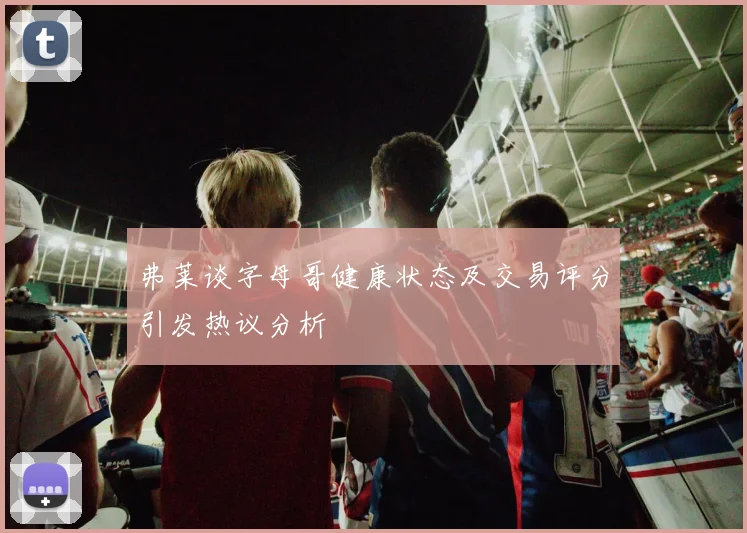 弗莱谈字母哥健康状态及交易评分引发热议分析