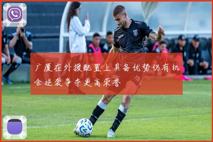 广厦在外援配置上具备优势仍有机会逆袭争夺更高荣誉