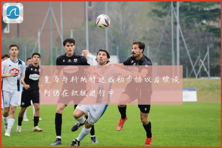 皇马与科纳特达成初步协议后续谈判仍在积极进行中