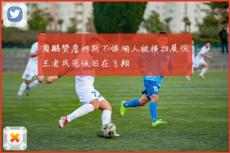 周鹏赞詹姆斯不惧湖人被横扫展现王者风范依旧在飞翔