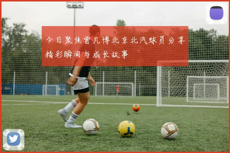 今日聚焦曾凡博北京北汽球员分享精彩瞬间与成长故事