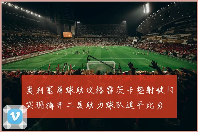 奥利塞角球助攻格雷茨卡垫射破门实现梅开二度助力球队追平比分