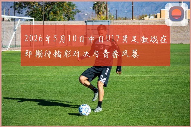2026年5月10日中日U17男足激战在即期待精彩对决与青春风暴