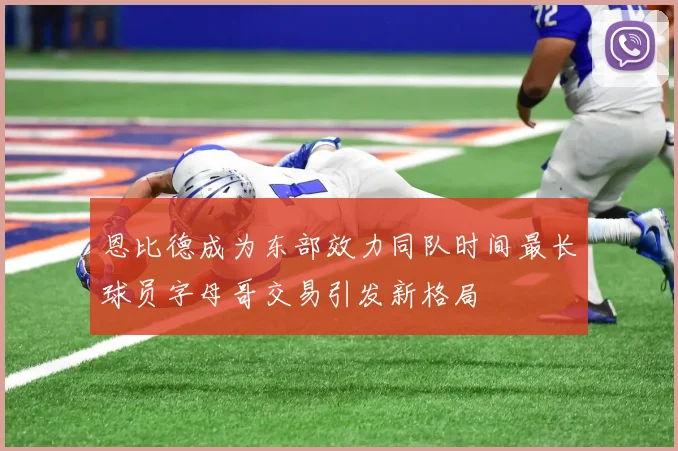 恩比德成为东部效力同队时间最长球员字母哥交易引发新格局