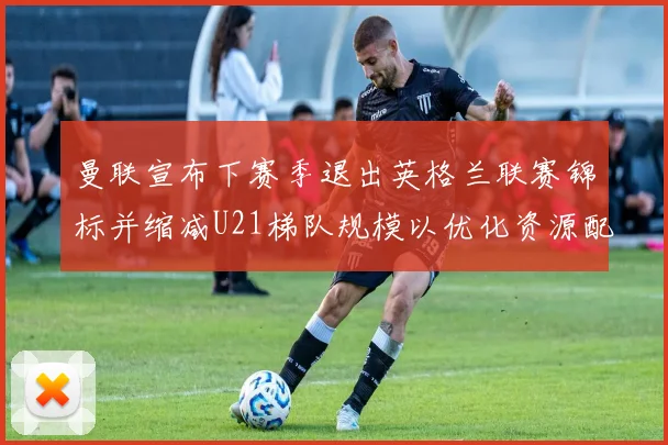 曼联宣布下赛季退出英格兰联赛锦标并缩减U21梯队规模以优化资源配置