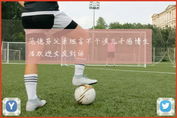 范德芬父亲坦言不干涉儿子感情生活欢迎女友到访