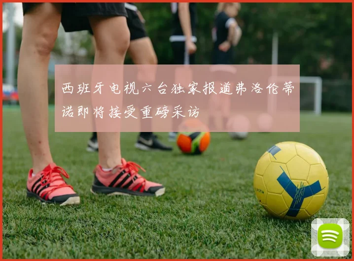 西班牙电视六台独家报道弗洛伦蒂诺即将接受重磅采访