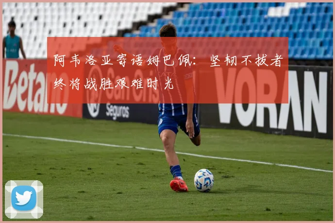 阿韦洛亚寄语姆巴佩：坚韧不拔者终将战胜艰难时光